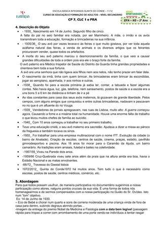 ESCOLA BÁSICA INTEGRADA QUINTA DO CONDE – 11/12
                    CURSO DE EDUCAÇÃO E FORMAÇÃO DE ADULTOS – NÍVEL SECUNDÁRIO

                                       CP 7, CLC 1 e PRA                         EFA – NS – 2º Ano

4. Descrição do Objeto
 • - 1930_ Nascimento em 14 de Junho. Segundo filho de cinco.
    A falta do pai no seio familiar era notada, por ser Marinheiro. A mãe, o irmão e os avós
    transmitiram toda a educação, formação e brincadeiras na sua infância.
 • - 1935/36_ O seu avô por vezes levava-o às feiras o que muito gostava, por ver toda aquela
      azáfama natural das feiras, a venda de animais e os diversos artigos que os feirantes
      procuravam vender, quase todos os artefactos.
 • A morte do seu avô paterno marcou o desmoronamento da família, o que veio a causar
      grandes dificuldades de toda a ordem pois era ele o braço forte da família.
   O avô paterno era Médico Inspetor de Saúde do Distrito da Guarda tinha grandes propriedades e
    orientava bem toda a sua fortuna.
    A avó era uma senhora que não ligava aos filhos nem aos netos, não tenho prazer em falar dela.
 • O nascimento da irmã, tinha com quem brincar. As brincadeiras eram brincar às escondidas,
      jogar ao aeroplano, apanhada, ir aos ninhos e outras.
 • -1938_ Quando foi para a escola primária já sabia ler, contar, a tabuada e fazer algumas
      contas. Não havia água, luz, gás, telefone, nem saneamento, postos de saúde e a escola era a
      uns bons 5 a 6 km de distância e tinham de ir a pé
 • As idas constantes para casa dos seus avós maternos, lá gozavam de grande liberdade. Pelos
      campos, com alguns amigos que conquistou e entre outras brincadeiras, nadavam e pescavam
      no rio que é um afluente do rio Vouga.
 • -1939_ Vendedores de jornais apregoavam, nas ruas de Lisboa, muito alto: A guerra começou
      agora. Causando a fome e a miséria total na humanidade. Houve uma enorme falta de trabalho
      o que levou muitos chefes de família ao suicídio.
 • -1940_ Com 10 anos começou a trabalhar no seu primeiro trabalho.
 •   Teve uma educação cristã, o seu avô materno era sacristão. Ajudava a dizer a missa ao pároco
     da freguesia e também tocava os sinos.
 •   -1955_ Foi trabalhar para uma empresa multinacional com o nome ITT. Evolução da cidade (o
     bairro de Alvalade). Criação de escolas, centros de saúde, cinema, praças, estádio, pavilhão
     gimnodesportivo e piscina. Aos 16 anos foi morar para o Caramão da Ajuda, um bairro
     camarário. As tradições eram arraiais, futebol e bailes na coletividade.
 •    -1957/59_Viveu na Parede dois anos.
 •   -1959/66 Cruz-Quebrada viveu sete anos além da praia que na altura ainda era boa, havia o
     Estádio Nacional e as matas envolventes.
 •   -66/72_ Travessa do Giestal lisboa
 •   1972/2012_ Quinta do Conde1972 há muitos anos. Tem tudo o que é necessário como
     escolas, postos de saúde, centros médicos, comércio, etc.

5. Abordagem
Para que todos possam usufruir, de maneira participativa no documentário sugerimos a nossa
participação como atores, nalguns pontos cruciais da sua vida. É uma forma de todos nós
homenagearmos e de sermos compensados com a nossa participação no Guião do Sr. Ovídeo. Isto
num “tom” objetivo.
 Ex: 14 de Junho de 1930.
– Eco de Bebé a chorar num quarto e sons de correria moderada de uma criança vinda de fora de
casa para dentro, subindo degraus abrindo portas…
-Imagem da entrega do premio Nobel da Medicina e Fisiologia com a data bem legível (passagem
rápida para tropas a correr com arrombamento de uma porta vendo-se indivíduos a tentar rasgar
 