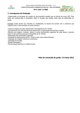 ESCOLA BÁSICA INTEGRADA QUINTA DO CONDE – 11/12
                   CURSO DE EDUCAÇÃO E FORMAÇÃO DE ADULTOS – NÍVEL SECUNDÁRIO

                                      CP 7, CLC 1 e PRA                         EFA – NS – 2º Ano

7. Cronograma de Produção
-Organização do processo de criação do documentário (tarefas que os alunos da turma CEF Foto
terão que realizar).Não é necessário referir a duração das tarefas nesta fase de elaboração do
guião.

Exemplo (onde devem ser incluidos ou modificados os tópicos de acordo com a estrutura que
sugerem para o documentário no ponto anterior):

-Leitura e análise do guião selecionado e da biografia do Sr. Ovídio;
-Levantamento dos recursos técnicos disponíveis e organização dos timings e tarefas;
-Recolha de imagens, músicas, videos e outros documentos sugeridos de cada época, incluindo
todos os documentos pessoais e fotografias do Sr. Ovídio;
-Elaboração das entrevistas sugeridas;
-Captação de depoimentos (do Sr. Ovídio e dos outros intervenientes);
-Captação de imagens interiores e exteriores;
-Gravação de locução;
-Edição/ Montagem;
-Pós-produção (genérico e créditos finais).




                                             Data de conclusão do guião: 12 março 2012
 