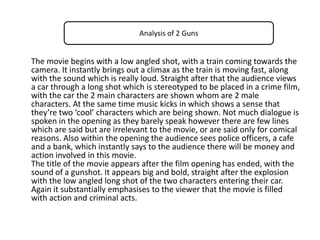 Analysis of 2 Guns

The movie begins with a low angled shot, with a train coming towards the
camera. It instantly brings out a climax as the train is moving fast, along
with the sound which is really loud. Straight after that the audience views
a car through a long shot which is stereotyped to be placed in a crime film,
with the car the 2 main characters are shown whom are 2 male
characters. At the same time music kicks in which shows a sense that
they’re two ‘cool’ characters which are being shown. Not much dialogue is
spoken in the opening as they barely speak however there are few lines
which are said but are irrelevant to the movie, or are said only for comical
reasons. Also within the opening the audience sees police officers, a cafe
and a bank, which instantly says to the audience there will be money and
action involved in this movie.
The title of the movie appears after the film opening has ended, with the
sound of a gunshot. It appears big and bold, straight after the explosion
with the low angled long shot of the two characters entering their car.
Again it substantially emphasises to the viewer that the movie is filled
with action and criminal acts.

 