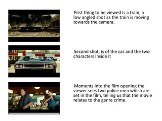 First thing to be viewed is a train, a
low angled shot as the train is moving
towards the camera.

Second shot, is of the car and the two
characters inside it

Moments into the film opening the
viewer sees two police men which are
set in the film, telling us that the movie
relates to the genre crime.

 