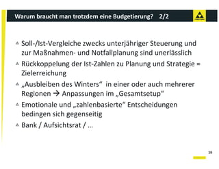 Warum braucht man trotzdem eine Budgetierung?    2/2



  Soll‐/Ist‐Vergleiche zwecks unterjähriger Steuerung und 
  zur Maßnahmen‐ und Notfallplanung sind unerlässlich
  zur Maßnahmen und Notfallplanung sind unerlässlich
  Rückkoppelung der Ist‐Zahlen zu Planung und Strategie = 
  Zielerreichung 
  Zielerreichung
  „Ausbleiben des Winters“  in einer oder auch mehrerer 
  Regionen  Anpassungen im „Gesamtsetup“ 
  Regionen  Anpassungen im „Gesamtsetup
  Emotionale und „zahlenbasierte“ Entscheidungen 
  bedingen sich gegenseitig
         g        g g      g
  Bank / Aufsichtsrat / …


                                                             16
 