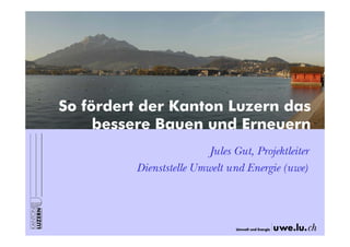 So fördert der Kanton Luzern das
bessere Bauen und Erneuern
Jules Gut, Projektleiter
Dienststelle Umwelt und Energie (uwe)

 