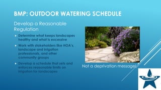BMP: OUTDOOR WATERING SCHEDULE
Develop a Reasonable
Regulation
 Determine what keeps landscapes
healthy and what is excessive
 Work with stakeholders like HOA’s,
landscape and irrigation
professionals, and other
community groups
 Develop a schedule that sets and
enforces reasonable limits on
irrigation for landscapes
Not a deprivation message!
 