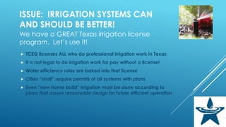 ISSUE: IRRIGATION SYSTEMS CAN
AND SHOULD BE BETTER!
We have a GREAT Texas irrigation license
program. Let’s use it!
 TCEQ licenses ALL who do professional irrigation work in Texas
 It is not legal to do irrigation work for pay without a license!
 Water efficiency rules are baked into that license
 Cities “shall” require permits of all systems with plans
 Even “new home build” irrigation must be done according to
plans that assure reasonable design for future efficient operation
 