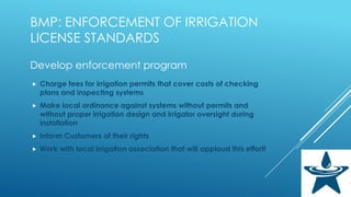 BMP: ENFORCEMENT OF IRRIGATION
LICENSE STANDARDS
Develop enforcement program
 Charge fees for irrigation permits that cover costs of checking
plans and inspecting systems
 Make local ordinance against systems without permits and
without proper irrigation design and irrigator oversight during
installation
 Inform Customers of their rights
 Work with local irrigation association that will applaud this effort!
 