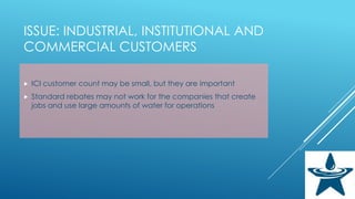 ISSUE: INDUSTRIAL, INSTITUTIONAL AND
COMMERCIAL CUSTOMERS
 ICI customer count may be small, but they are important
 Standard rebates may not work for the companies that create
jobs and use large amounts of water for operations
 
