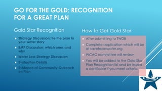 GO FOR THE GOLD: RECOGNITION
FOR A GREAT PLAN
Gold Star Recognition
 Strategy Discussion; tie the plan to
your water story
 BMP Discussion; which ones and
why
 Water Loss Strategy Discussion
 Evaluation Details
 Evidence of Community Outreach
on Plan
How to Get Gold Star
 After submitting to TWDB
 Complete application which will be
at savetexaswater.org
 WCAC committee will review
 You will be added to the Gold Star
Plan Recognition list and be issued
a certificate if you meet criteria
 