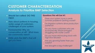 CUSTOMER CHARACTERIZATION
Analysis to Prioritize BMP Selection
 Should be called: DO THIS
FIRST!
 Asks about patterns in housing,
water usage of customers,
challenges of your system.
 Fundamental: Why do
conservation at all? What does
our community need?
 THEN: pick the BMP’s that will
get you there
Questions This will Get AT:
 Does your system have a peak
summer problem? Getting worse?
 Do irrigation systems drive production
patterns?
 Do you have customers who are
economically disadvantaged
struggling with water costs?
 Do you have old housing stock with
high flow fixtures?
 Are you growing faster than you
supply?
 Are droughts a big challenge?
 