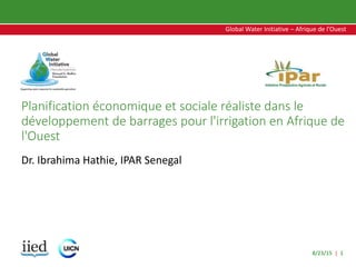 8/23/15 | 1
Global Water Initiative – Afrique de l’Ouest
Global Water Initiative – Afrique de l’Ouest
Planification économique et sociale réaliste dans le
développement de barrages pour l'irrigation en Afrique de
l'Ouest
Dr. Ibrahima Hathie, IPAR Senegal
 