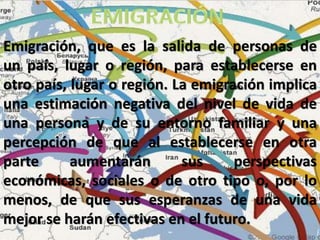 Emigración, que es la salida de personas de
un país, lugar o región, para establecerse en
otro país, lugar o región. La emigración implica
una estimación negativa del nivel de vida de
una persona y de su entorno familiar y una
percepción de que al establecerse en otra
parte aumentarán sus perspectivas
económicas, sociales o de otro tipo o, por lo
menos, de que sus esperanzas de una vida
mejor se harán efectivas en el futuro.
 