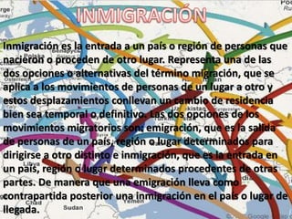 Inmigración es la entrada a un país o región de personas que
nacieron o proceden de otro lugar. Representa una de las
dos opciones o alternativas del término migración, que se
aplica a los movimientos de personas de un lugar a otro y
estos desplazamientos conllevan un cambio de residencia
bien sea temporal o definitivo. Las dos opciones de los
movimientos migratorios son: emigración, que es la salida
de personas de un país, región o lugar determinados para
dirigirse a otro distinto e inmigración, que es la entrada en
un país, región o lugar determinados procedentes de otras
partes. De manera que una emigración lleva como
contrapartida posterior una inmigración en el país o lugar de
llegada.
 