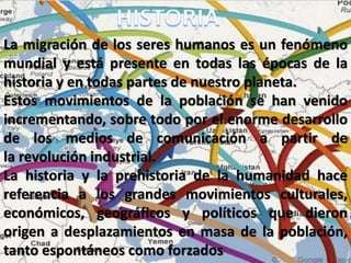 La migración de los seres humanos es un fenómeno
mundial y está presente en todas las épocas de la
historia y en todas partes de nuestro planeta.
Estos movimientos de la población se han venido
incrementando, sobre todo por el enorme desarrollo
de los medios de comunicación a partir de
la revolución industrial.
La historia y la prehistoria de la humanidad hace
referencia a los grandes movimientos culturales,
económicos, geográficos y políticos que dieron
origen a desplazamientos en masa de la población,
tanto espontáneos como forzados
 