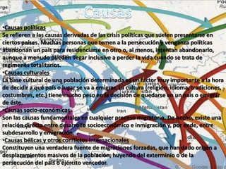 •Causas políticas
Se refieren a las causas derivadas de las crisis políticas que suelen presentarse en
ciertos países. Muchas personas que temen a la persecución y venganza políticas
abandonan un país para residenciarse en otro o, al menos, intentan abandonarlo,
aunque a menudo pueden llegar inclusive a perder la vida cuando se trata de
regímenes totalitarios.
•Causas culturales
La base cultural de una población determinada es un factor muy importante a la hora
de decidir a qué país o lugar se va a emigrar. La cultura (religión, idioma, tradiciones,
costumbres, etc.) tiene mucho peso en la decisión de quedarse en un país o emigrar
de éste.
•Causas socio-económicas
Son las causas fundamentales en cualquier proceso migratorio. De hecho, existe una
relación directa entre desarrollo socioeconómico e inmigración y, por ende, entre
subdesarrollo y emigración.
•Causas bélicas y otros conflictos internacionales
Constituyen una verdadera fuente de migraciones forzadas, que han dado origen a
desplazamientos masivos de la población, huyendo del exterminio o de la
persecución del país o ejército vencedor.
 