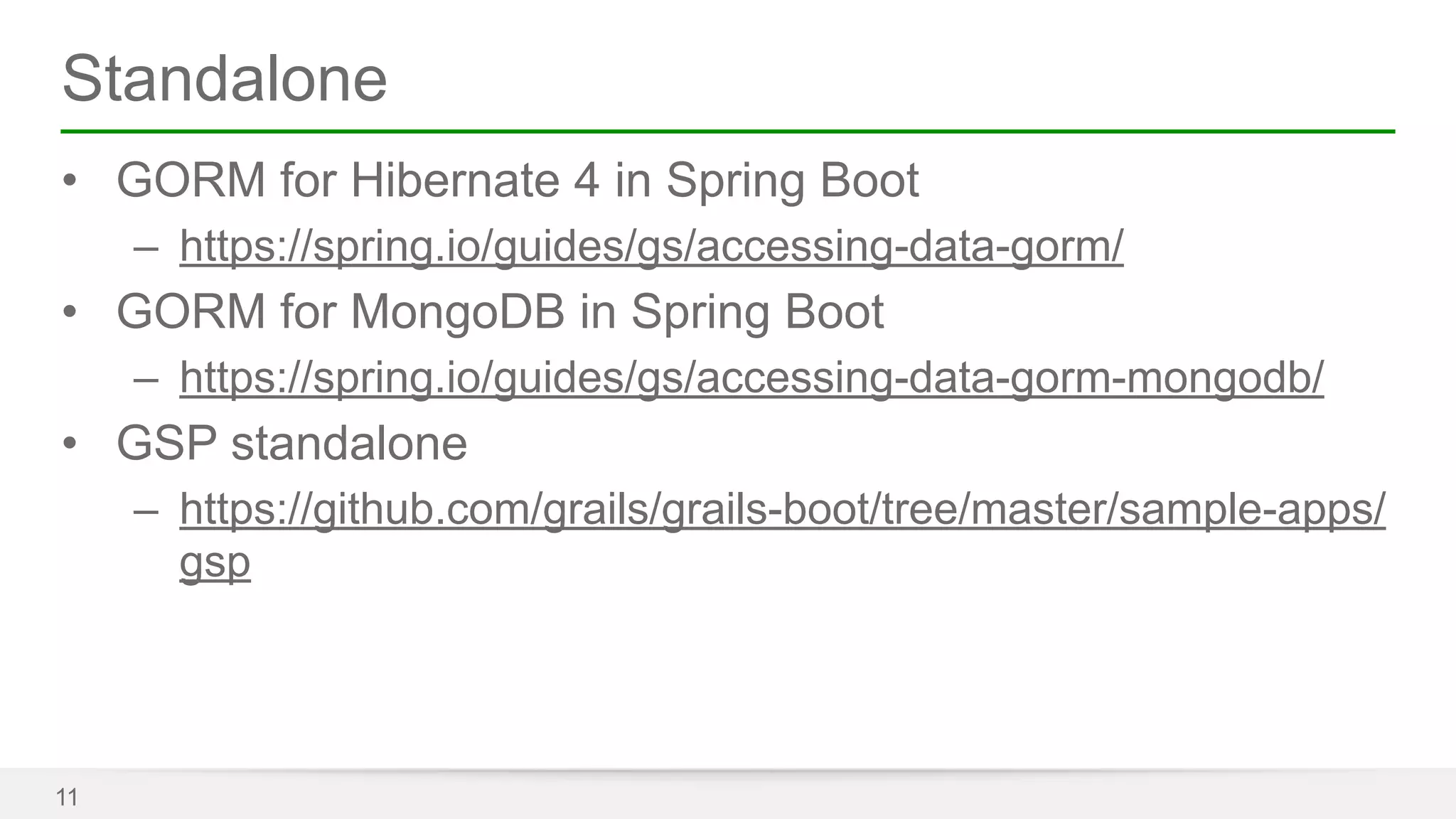 Standalone 
• GORM for Hibernate 4 in Spring Boot 
– https://spring.io/guides/gs/accessing-data-gorm/ 
• GORM for MongoDB in Spring Boot 
– https://spring.io/guides/gs/accessing-data-gorm-mongodb/ 
• GSP standalone 
– https://github.com/grails/grails-boot/tree/master/sample-apps/ 
gsp 
11 
 