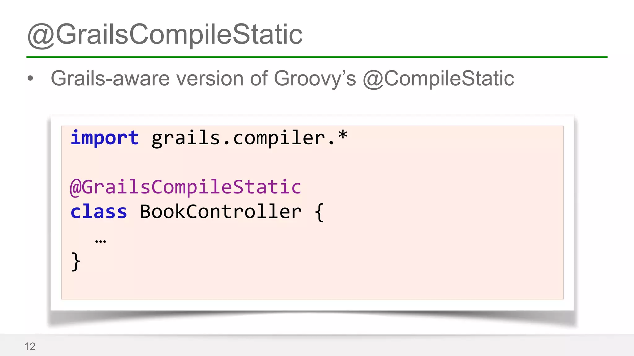 @GrailsCompileStatic 
• Grails-aware version of Groovy’s @CompileStatic 
12 
import 
grails.compiler.* 
! 
@GrailsCompileStatic 
class 
BookController 
{ 
… 
} 
 