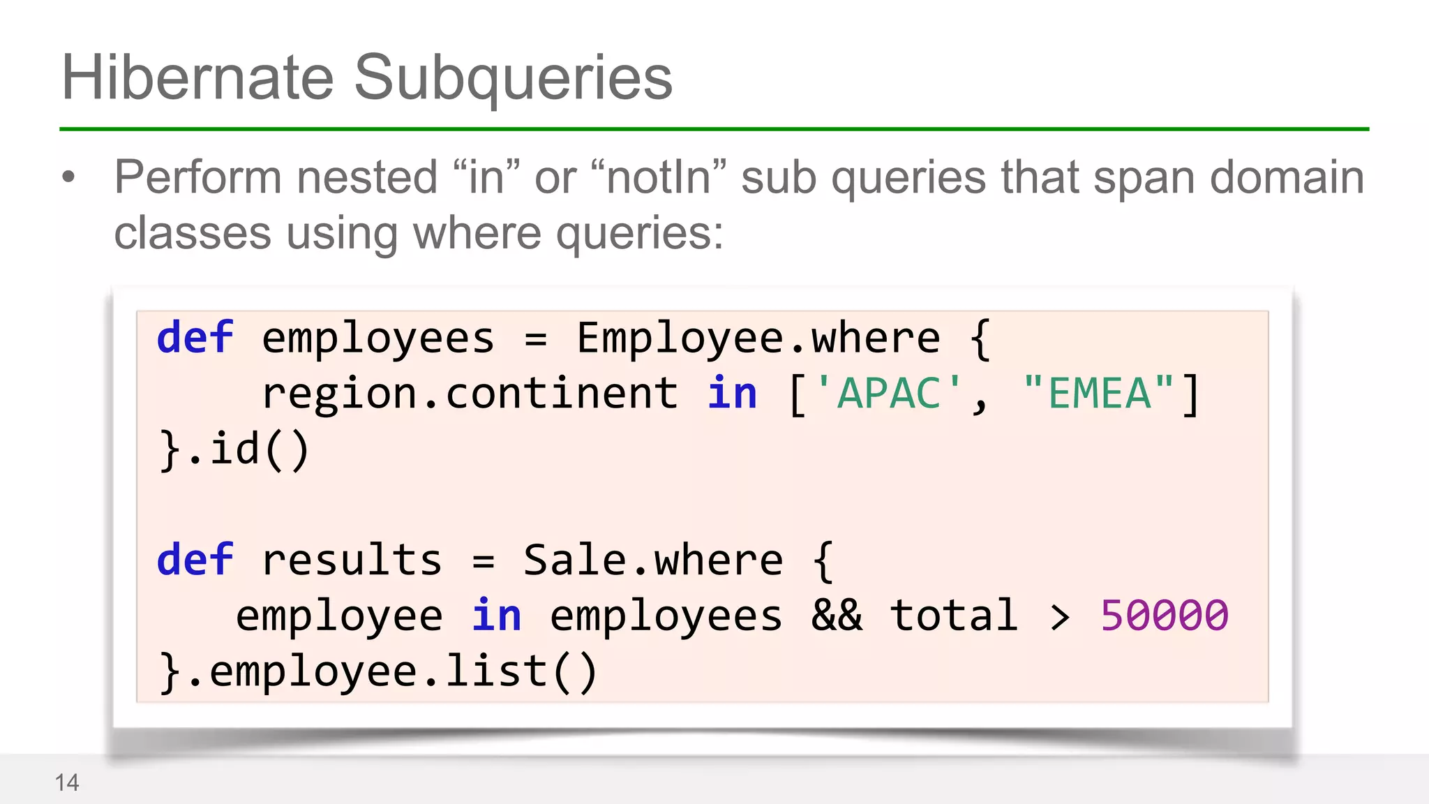 Hibernate Subqueries 
• Perform nested “in” or “notIn” sub queries that span domain 
classes using where queries: 
14 
def 
employees 
= 
Employee.where 
{ 
region.continent 
in 
['APAC', 
"EMEA"] 
}.id() 
! 
def 
results 
= 
Sale.where 
{ 
employee 
in 
employees 
&& 
total 
> 
50000 
}.employee.list() 
 
