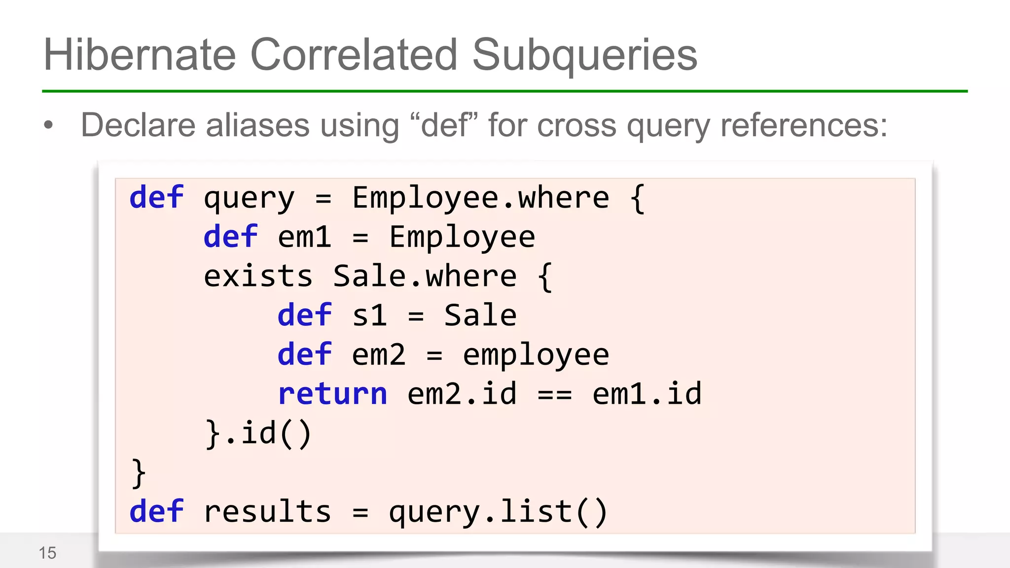 Hibernate Correlated Subqueries 
• Declare aliases using “def” for cross query references: 
15 
def 
query 
= 
Employee.where 
{ 
def 
em1 
= 
Employee 
exists 
Sale.where 
{ 
def 
s1 
= 
Sale 
def 
em2 
= 
employee 
return 
em2.id 
== 
em1.id 
}.id() 
} 
def 
results 
= 
query.list() 
 
