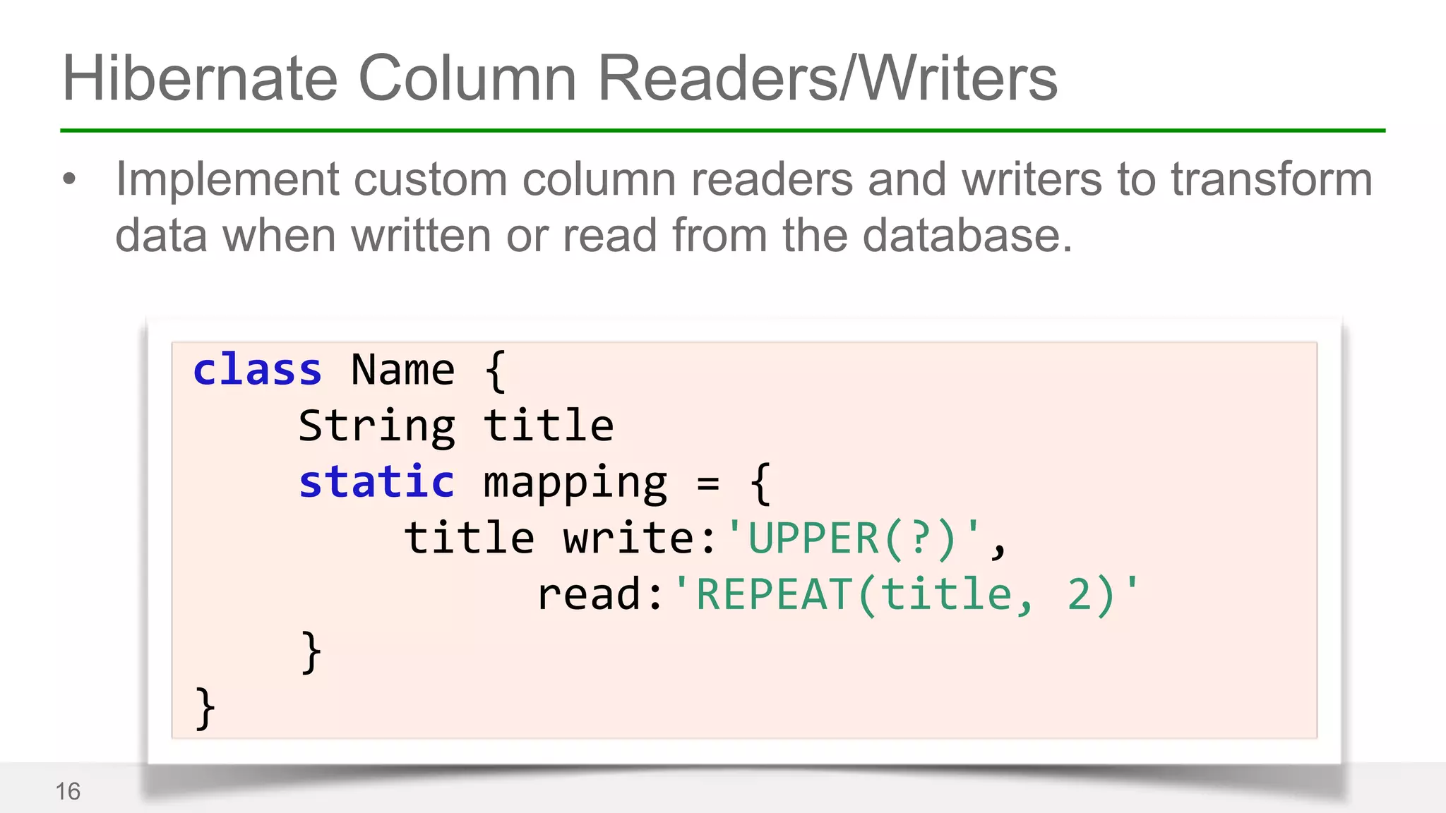Hibernate Column Readers/Writers 
• Implement custom column readers and writers to transform 
data when written or read from the database. 
16 
Name 
{ 
String 
title 
static 
class 
mapping 
= 
{ 
title 
write:'UPPER(?)', 
read:'REPEAT(title, 
2)' 
} 
} 
 