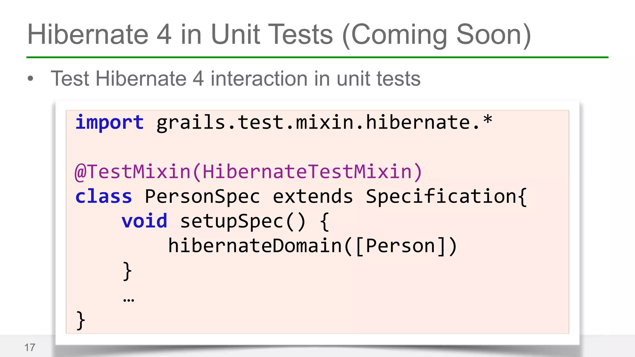 Hibernate 4 in Unit Tests (Coming Soon) 
• Test Hibernate 4 interaction in unit tests 
17 
import 
grails.test.mixin.hibernate.* 
! 
@TestMixin(HibernateTestMixin) 
class 
PersonSpec 
extends 
Specification{ 
void 
setupSpec() 
{ 
hibernateDomain([Person]) 
} 
… 
} 
 