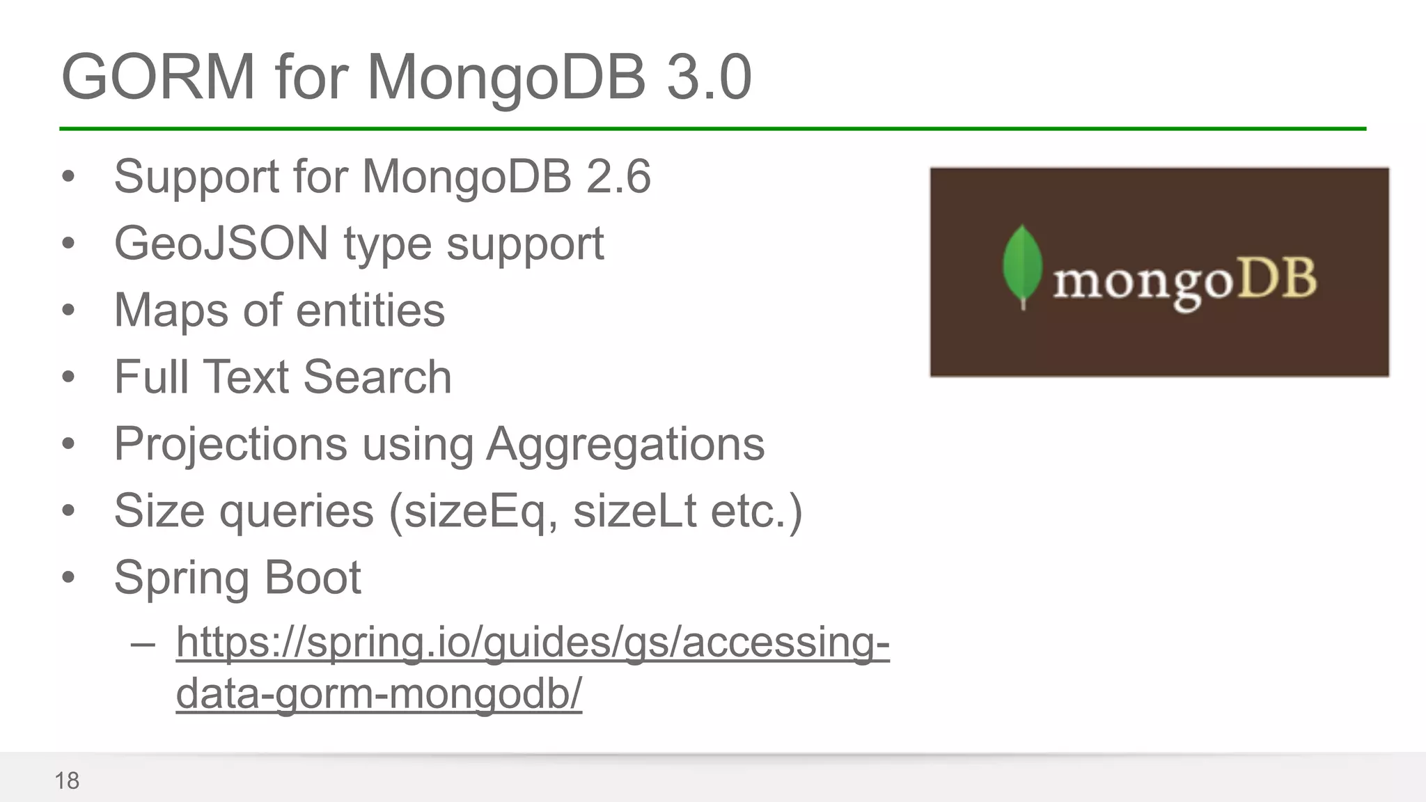 GORM for MongoDB 3.0 
• Support for MongoDB 2.6 
• GeoJSON type support 
• Maps of entities 
• Full Text Search 
• Projections using Aggregations 
• Size queries (sizeEq, sizeLt etc.) 
• Spring Boot 
– https://spring.io/guides/gs/accessing-data- 
gorm-mongodb/ 
18 
 