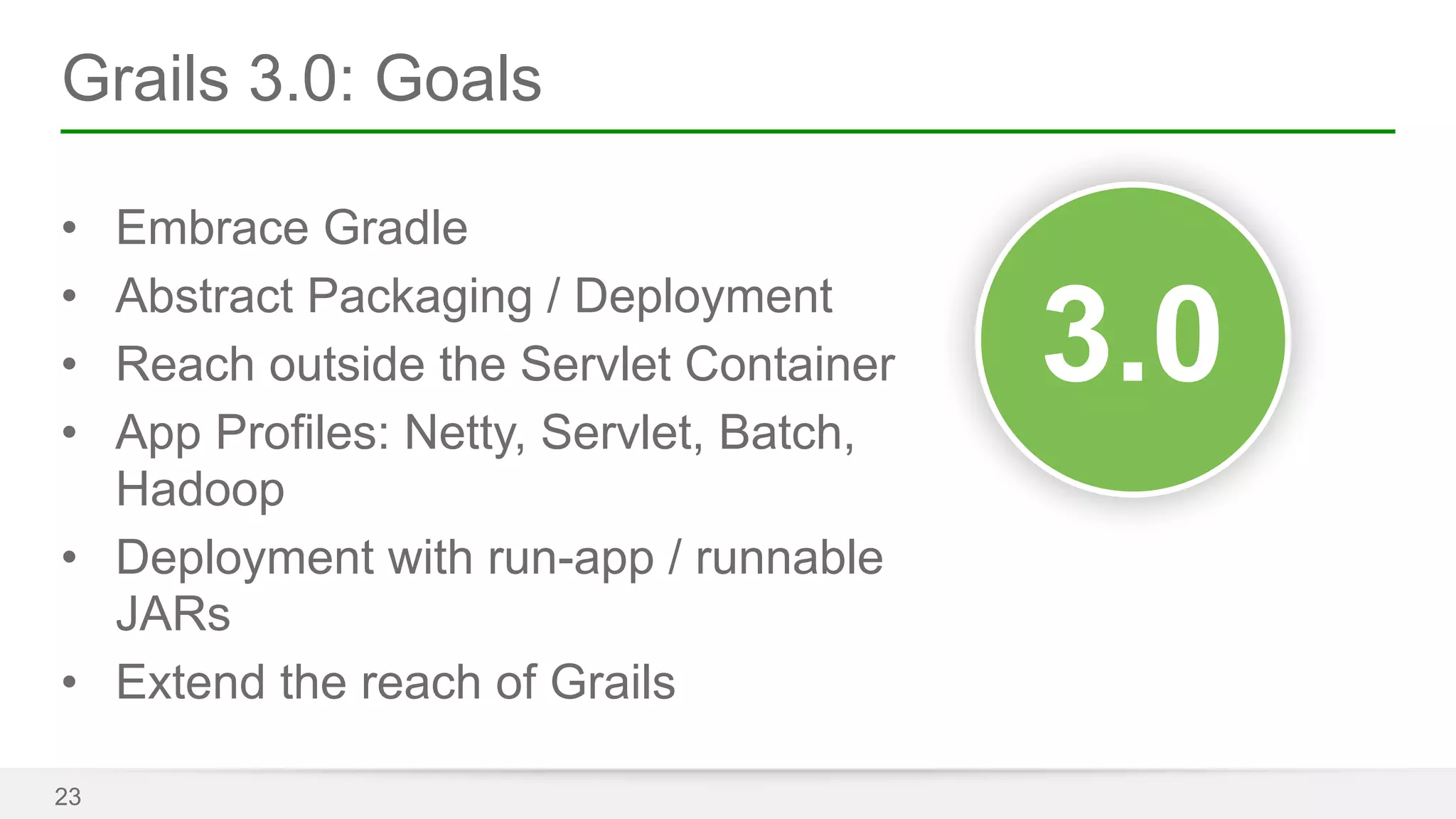 Grails 3.0: Goals 
• Embrace Gradle 
• Abstract Packaging / Deployment 
• Reach outside the Servlet Container 
• App Profiles: Netty, Servlet, Batch, 
Hadoop 
• Deployment with run-app / runnable 
JARs 
• Extend the reach of Grails 
23 
33..00 
 