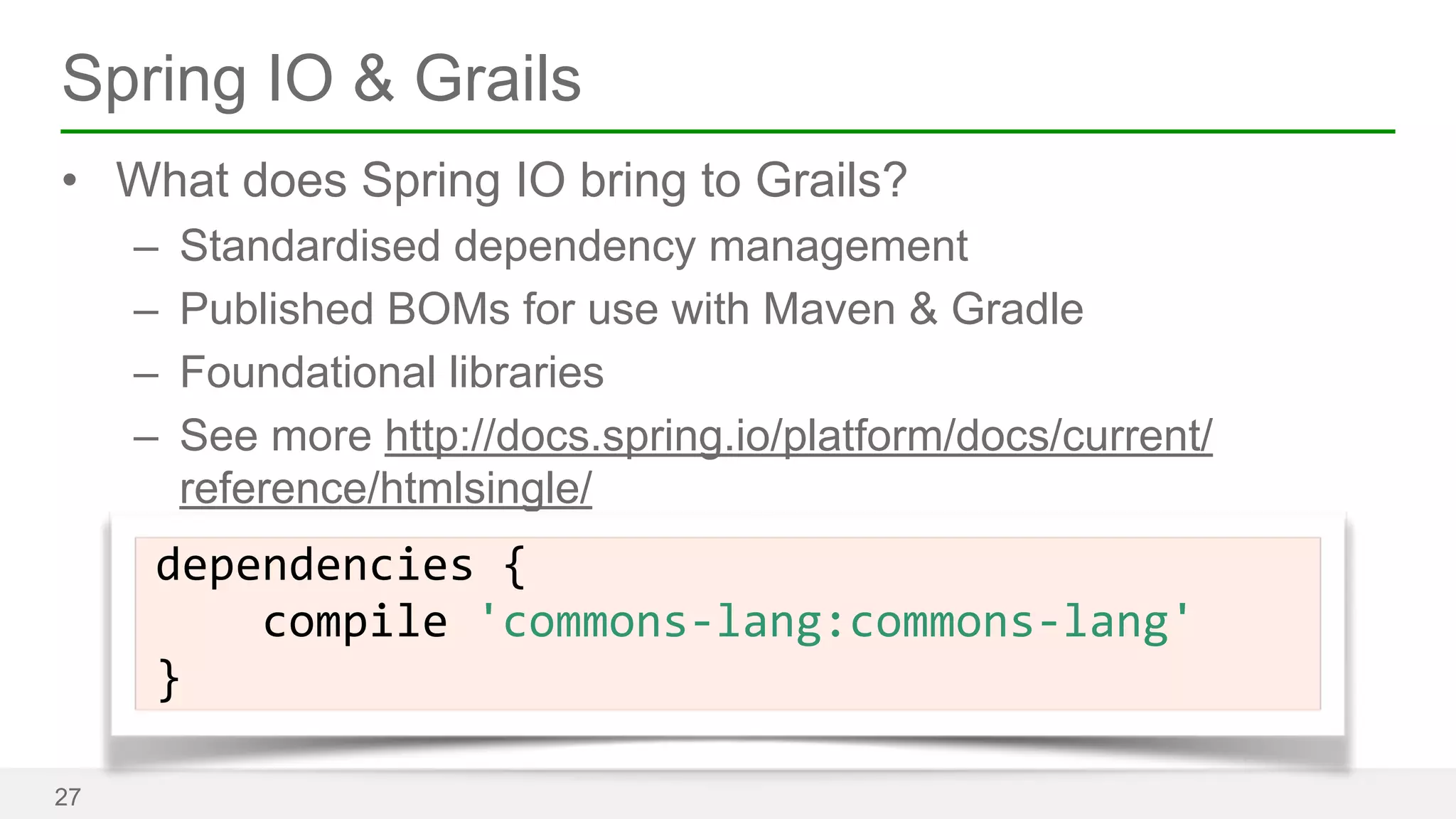 Spring IO & Grails 
• What does Spring IO bring to Grails? 
– Standardised dependency management 
– Published BOMs for use with Maven & Gradle 
– Foundational libraries 
– See more http://docs.spring.io/platform/docs/current/ 
reference/htmlsingle/ 
27 
dependencies 
{ 
compile 
'commons-­‐lang:commons-­‐lang' 
} 
 