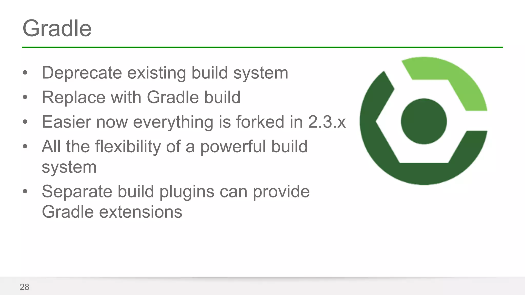 Gradle 
• Deprecate existing build system 
• Replace with Gradle build 
• Easier now everything is forked in 2.3.x 
• All the flexibility of a powerful build 
system 
• Separate build plugins can provide 
Gradle extensions 
28 
 