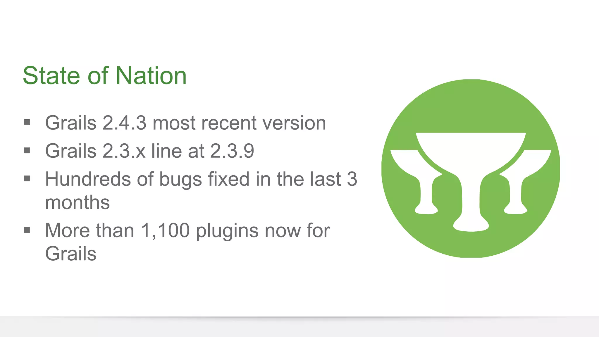 State of Nation 
§ Grails 2.4.3 most recent version 
§ Grails 2.3.x line at 2.3.9 
§ Hundreds of bugs fixed in the last 3 
months 
§ More than 1,100 plugins now for 
Grails 
 