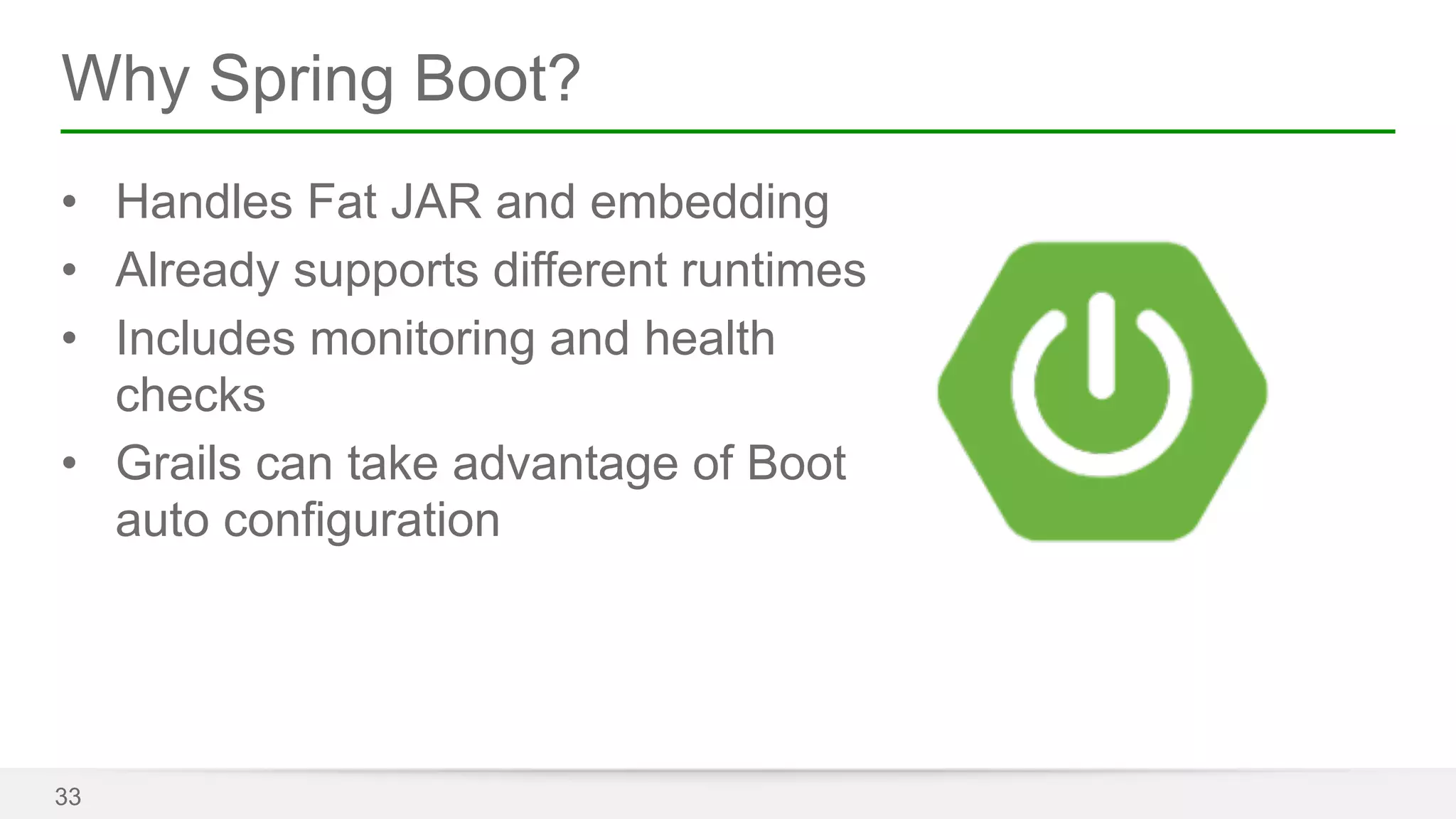 Why Spring Boot? 
• Handles Fat JAR and embedding 
• Already supports different runtimes 
• Includes monitoring and health 
checks 
• Grails can take advantage of Boot 
auto configuration 
33 
 