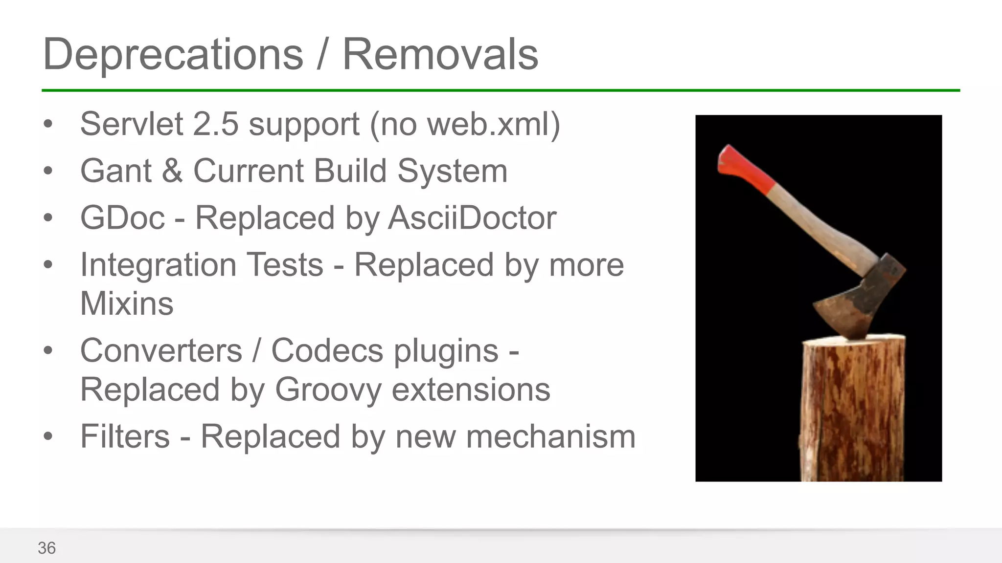 Deprecations / Removals 
• Servlet 2.5 support (no web.xml) 
• Gant & Current Build System 
• GDoc - Replaced by AsciiDoctor 
• Integration Tests - Replaced by more 
Mixins 
• Converters / Codecs plugins - 
Replaced by Groovy extensions 
• Filters - Replaced by new mechanism 
36 
 