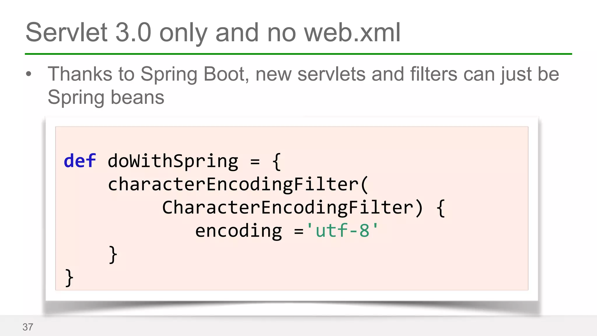 Servlet 3.0 only and no web.xml 
• Thanks to Spring Boot, new servlets and filters can just be 
Spring beans 
37 
! 
def 
doWithSpring 
= 
{ 
characterEncodingFilter( 
CharacterEncodingFilter) 
{ 
encoding 
='utf-­‐8' 
} 
} 
 