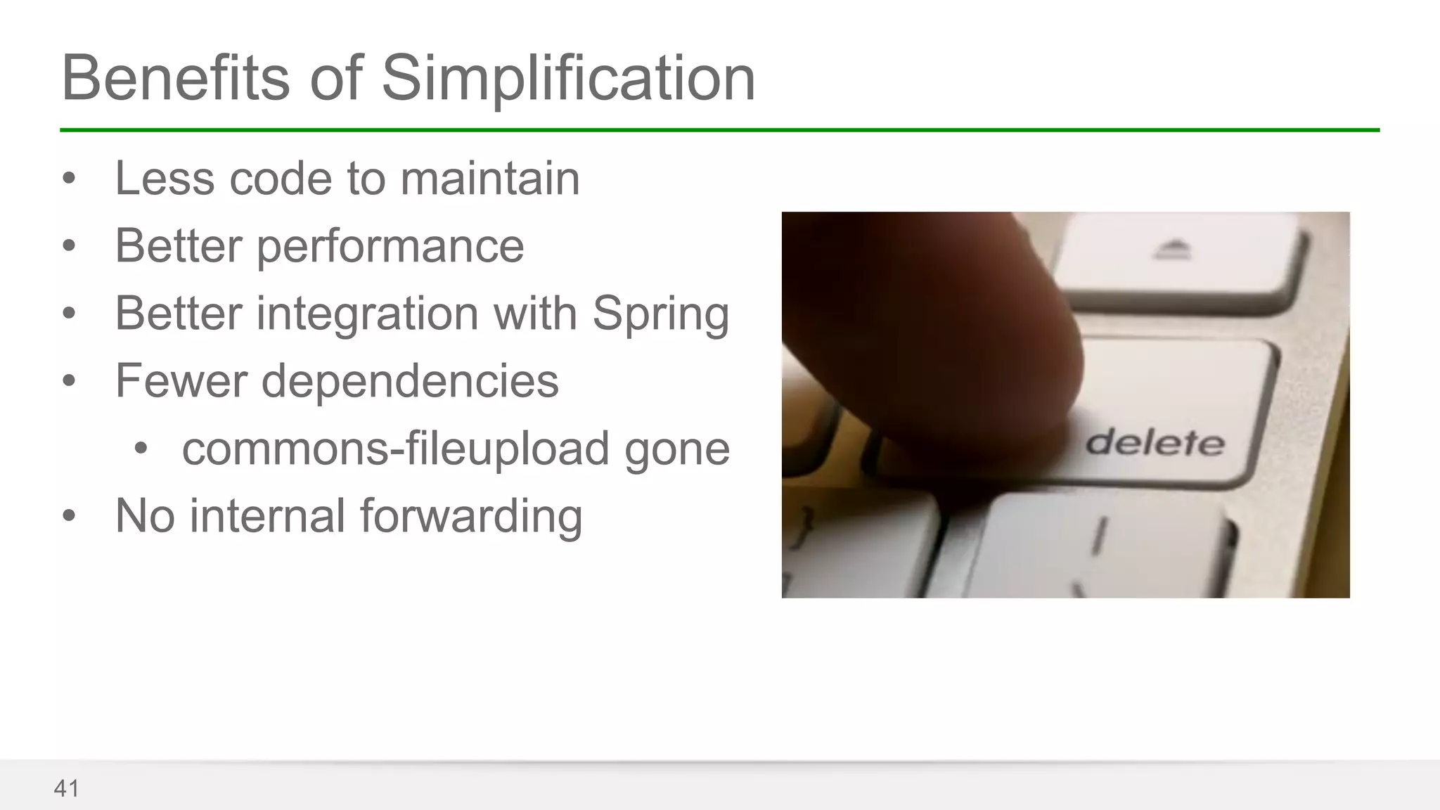 Benefits of Simplification 
• Less code to maintain 
• Better performance 
• Better integration with Spring 
• Fewer dependencies 
• commons-fileupload gone 
• No internal forwarding 
41 
 