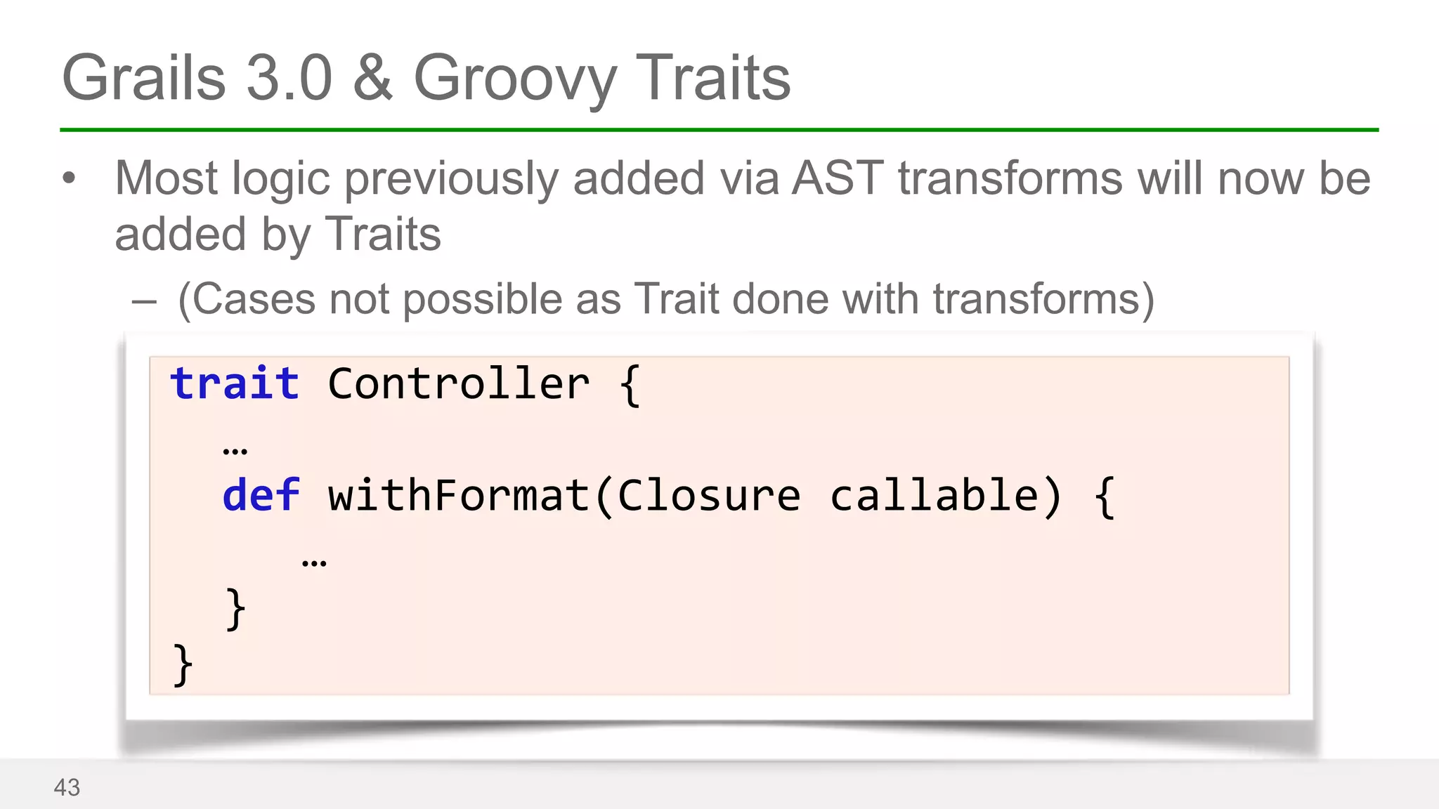 Grails 3.0 & Groovy Traits 
• Most logic previously added via AST transforms will now be 
added by Traits 
– (Cases not possible as Trait done with transforms) 
43 
trait 
Controller 
{ 
… 
def 
withFormat(Closure 
callable) 
{ 
… 
} 
} 
 