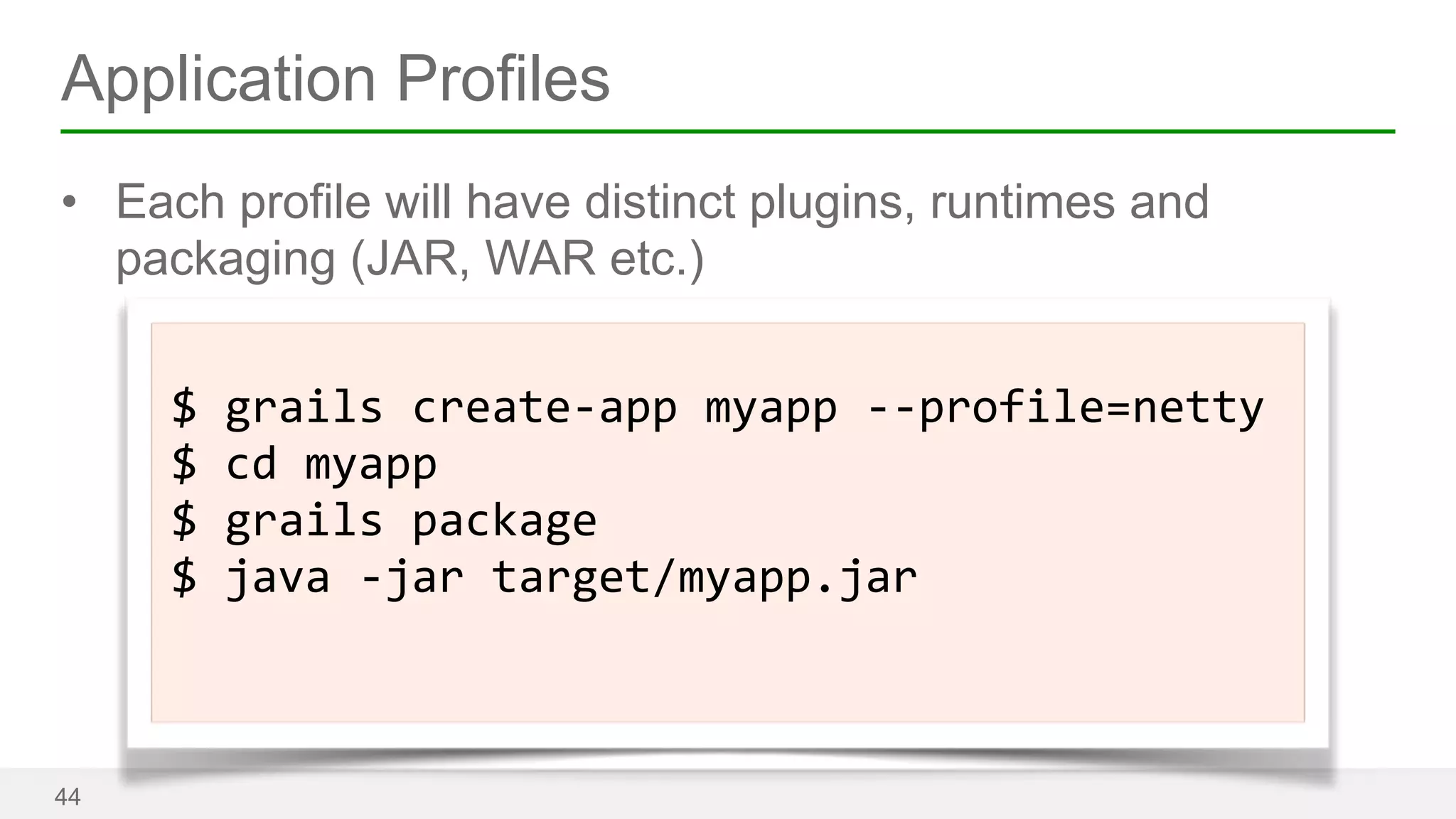 Application Profiles 
• Each profile will have distinct plugins, runtimes and 
packaging (JAR, WAR etc.) 
44 
! 
$ 
grails 
create-­‐app 
myapp 
-­‐-­‐profile=netty 
$ 
cd 
myapp 
$ 
grails 
package 
$ 
java 
-­‐jar 
target/myapp.jar 
! 
 