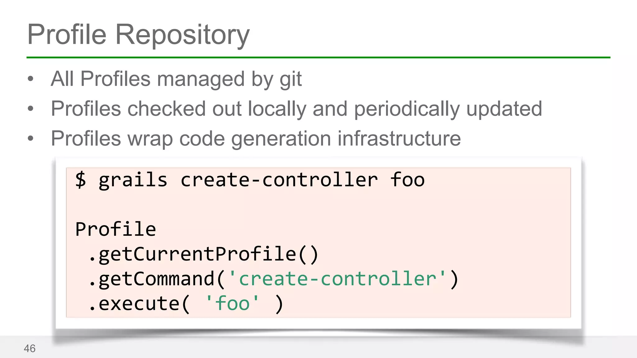 Profile Repository 
• All Profiles managed by git 
• Profiles checked out locally and periodically updated 
• Profiles wrap code generation infrastructure 
46 
$ 
grails 
create-­‐controller 
foo 
! 
Profile 
.getCurrentProfile() 
.getCommand('create-­‐controller') 
.execute( 
'foo' 
) 
 