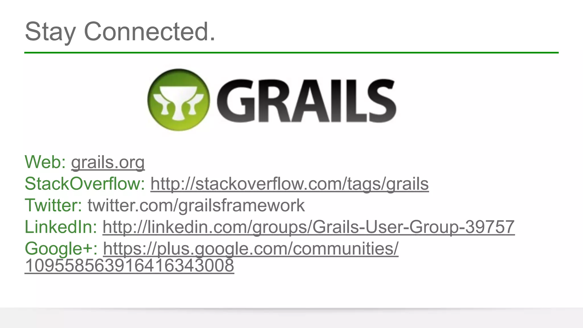 Stay Connected. 
! 
! 
! 
! 
Web: grails.org 
StackOverflow: http://stackoverflow.com/tags/grails 
Twitter: twitter.com/grailsframework 
LinkedIn: http://linkedin.com/groups/Grails-User-Group-39757 
Google+: https://plus.google.com/communities/ 
109558563916416343008 
