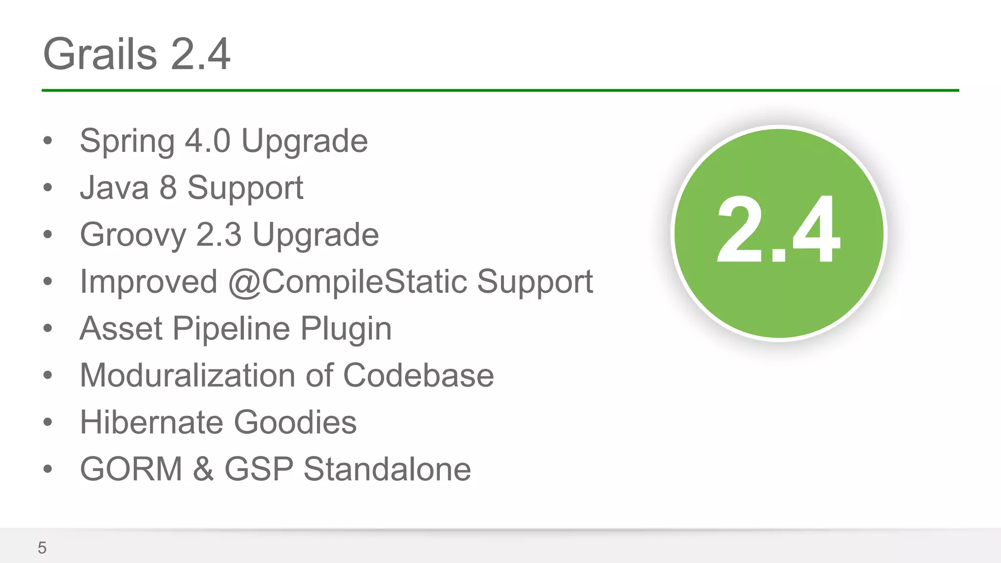 Grails 2.4 
• Spring 4.0 Upgrade 
• Java 8 Support 
• Groovy 2.3 Upgrade 
• Improved @CompileStatic Support 
• Asset Pipeline Plugin 
• Moduralization of Codebase 
• Hibernate Goodies 
• GORM & GSP Standalone 
5 
32..04 
 