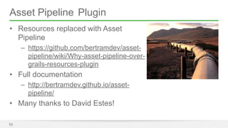 Asset Pipeline Plugin 
• Resources replaced with Asset 
Pipeline 
– https://github.com/bertramdev/asset-pipeline/ 
wiki/Why-asset-pipeline-over-grails- 
resources-plugin 
• Full documentation 
– http://bertramdev.github.io/asset-pipeline/ 
• Many thanks to David Estes! 
10 
 
