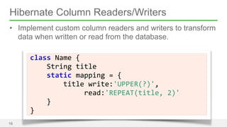 Hibernate Column Readers/Writers 
• Implement custom column readers and writers to transform 
data when written or read from the database. 
16 
Name 
{ 
String 
title 
static 
class 
mapping 
= 
{ 
title 
write:'UPPER(?)', 
read:'REPEAT(title, 
2)' 
} 
} 
 