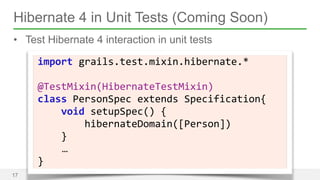 Hibernate 4 in Unit Tests (Coming Soon) 
• Test Hibernate 4 interaction in unit tests 
17 
import 
grails.test.mixin.hibernate.* 
! 
@TestMixin(HibernateTestMixin) 
class 
PersonSpec 
extends 
Specification{ 
void 
setupSpec() 
{ 
hibernateDomain([Person]) 
} 
… 
} 
 