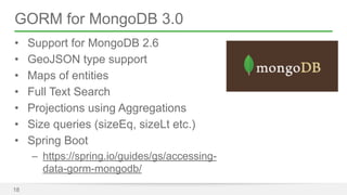GORM for MongoDB 3.0 
• Support for MongoDB 2.6 
• GeoJSON type support 
• Maps of entities 
• Full Text Search 
• Projections using Aggregations 
• Size queries (sizeEq, sizeLt etc.) 
• Spring Boot 
– https://spring.io/guides/gs/accessing-data- 
gorm-mongodb/ 
18 
 