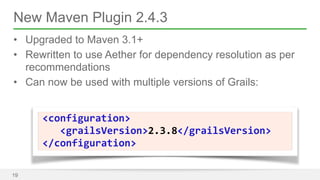 New Maven Plugin 2.4.3 
• Upgraded to Maven 3.1+ 
• Rewritten to use Aether for dependency resolution as per 
recommendations 
• Can now be used with multiple versions of Grails: 
19 
<configuration> 
<grailsVersion>2.3.8</grailsVersion> 
</configuration> 
 