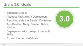 Grails 3.0: Goals 
• Embrace Gradle 
• Abstract Packaging / Deployment 
• Reach outside the Servlet Container 
• App Profiles: Netty, Servlet, Batch, 
Hadoop 
• Deployment with run-app / runnable 
JARs 
• Extend the reach of Grails 
23 
33..00 
 