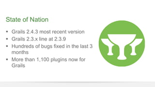State of Nation 
§ Grails 2.4.3 most recent version 
§ Grails 2.3.x line at 2.3.9 
§ Hundreds of bugs fixed in the last 3 
months 
§ More than 1,100 plugins now for 
Grails 
 