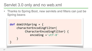 Servlet 3.0 only and no web.xml 
• Thanks to Spring Boot, new servlets and filters can just be 
Spring beans 
37 
! 
def 
doWithSpring 
= 
{ 
characterEncodingFilter( 
CharacterEncodingFilter) 
{ 
encoding 
='utf-­‐8' 
} 
} 
 