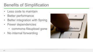 Benefits of Simplification 
• Less code to maintain 
• Better performance 
• Better integration with Spring 
• Fewer dependencies 
• commons-fileupload gone 
• No internal forwarding 
41 
 