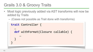 Grails 3.0 & Groovy Traits 
• Most logic previously added via AST transforms will now be 
added by Traits 
– (Cases not possible as Trait done with transforms) 
43 
trait 
Controller 
{ 
… 
def 
withFormat(Closure 
callable) 
{ 
… 
} 
} 
 