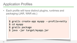 Application Profiles 
• Each profile will have distinct plugins, runtimes and 
packaging (JAR, WAR etc.) 
44 
! 
$ 
grails 
create-­‐app 
myapp 
-­‐-­‐profile=netty 
$ 
cd 
myapp 
$ 
grails 
package 
$ 
java 
-­‐jar 
target/myapp.jar 
! 
 