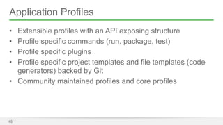 Application Profiles 
• Extensible profiles with an API exposing structure 
• Profile specific commands (run, package, test) 
• Profile specific plugins 
• Profile specific project templates and file templates (code 
generators) backed by Git 
• Community maintained profiles and core profiles 
45 
 