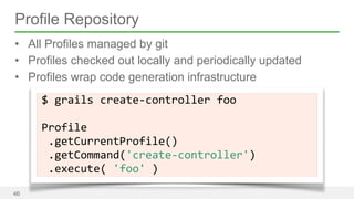 Profile Repository 
• All Profiles managed by git 
• Profiles checked out locally and periodically updated 
• Profiles wrap code generation infrastructure 
46 
$ 
grails 
create-­‐controller 
foo 
! 
Profile 
.getCurrentProfile() 
.getCommand('create-­‐controller') 
.execute( 
'foo' 
) 
 